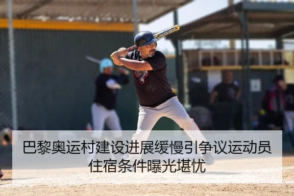 巴黎奥运村建设进展缓慢引争议运动员住宿条件曝光堪忧