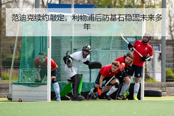 范迪克续约敲定，利物浦后防基石稳固未来多年