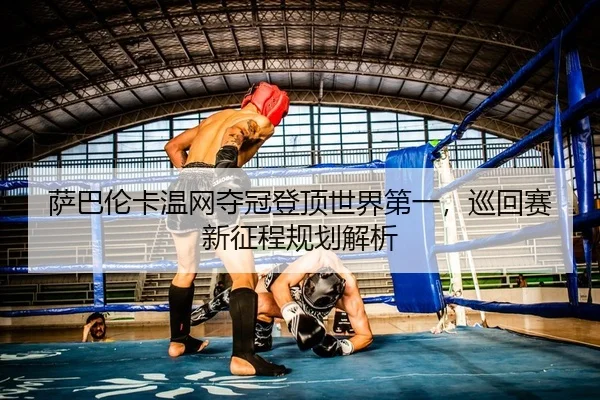 萨巴伦卡温网夺冠登顶世界第一，巡回赛新征程规划解析